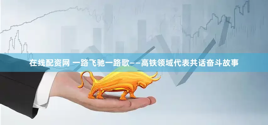 在线配资网 一路飞驰一路歌——高铁领域代表共话奋斗故事