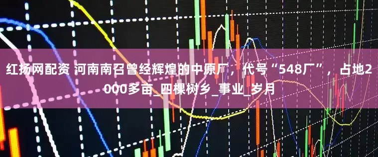 红扬网配资 河南南召曾经辉煌的中原厂，代号“548厂”，占地2000多亩_四棵树乡_事业_岁月