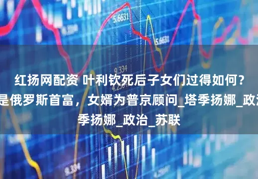 红扬网配资 叶利钦死后子女们过得如何？女儿曾是俄罗斯首富，女婿为普京顾问_塔季扬娜_政治_苏联
