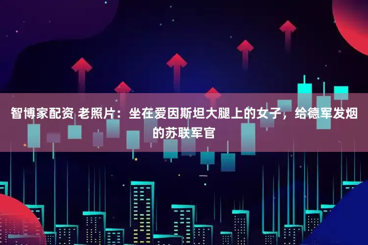 智博家配资 老照片：坐在爱因斯坦大腿上的女子，给德军发烟的苏联军官